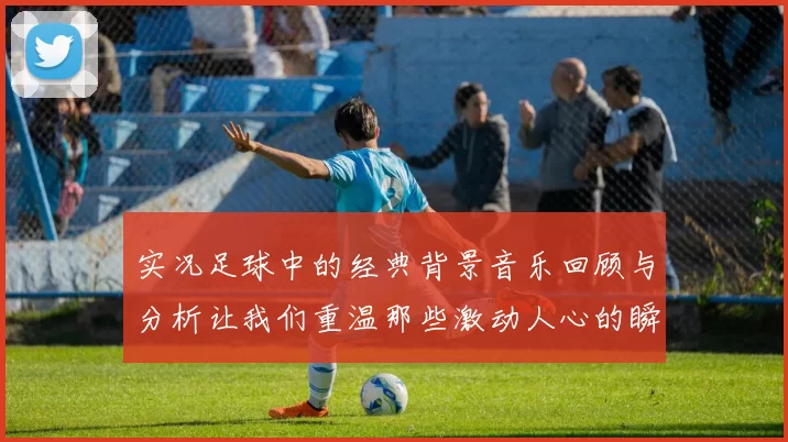 实况足球中的经典背景音乐回顾与分析让我们重温那些激动人心的瞬间