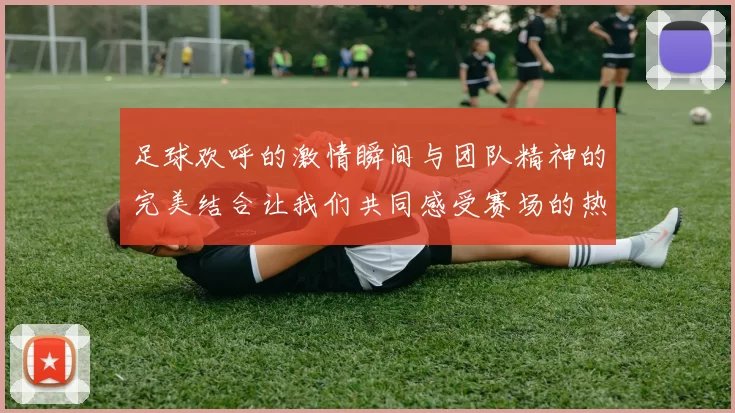 足球欢呼的激情瞬间与团队精神的完美结合让我们共同感受赛场的热血沸腾