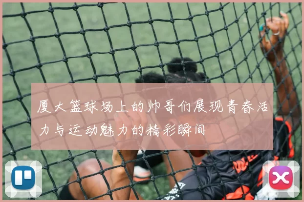 厦大篮球场上的帅哥们展现青春活力与运动魅力的精彩瞬间